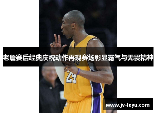 老詹赛后经典庆祝动作再现赛场彰显霸气与无畏精神 老詹赛后经典庆祝动作再现赛场彰显霸气与无畏精神