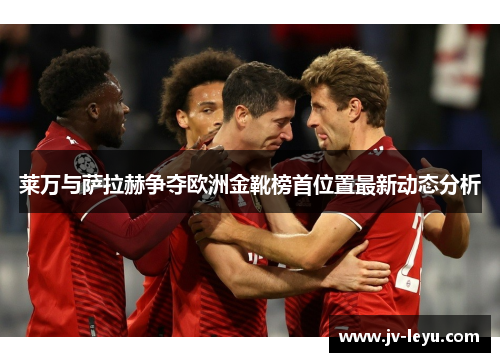 莱万与萨拉赫争夺欧洲金靴榜首位置最新动态分析