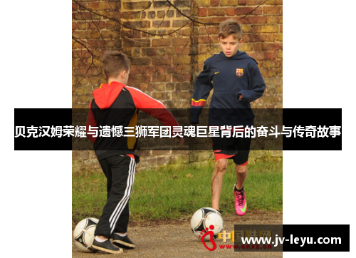 贝克汉姆荣耀与遗憾三狮军团灵魂巨星背后的奋斗与传奇故事