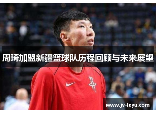 周琦加盟新疆篮球队历程回顾与未来展望 周琦加盟新疆篮球队历程回顾与未来展望