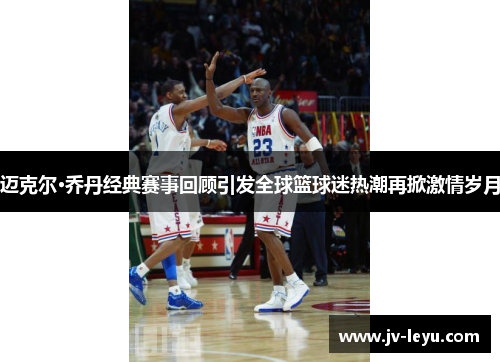 迈克尔·乔丹经典赛事回顾引发全球篮球迷热潮再掀激情岁月