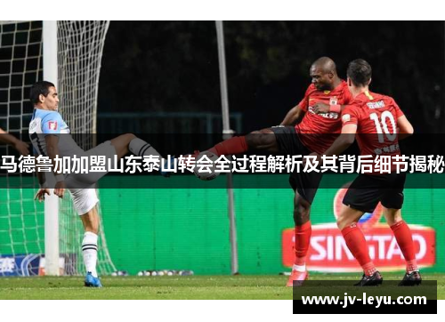 马德鲁加加盟山东泰山转会全过程解析及其背后细节揭秘