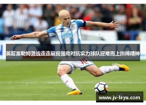 英超富勒姆激战连连展现强劲对抗实力球队迎难而上拼搏精神
