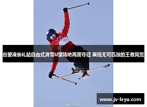 谷爱凌崇礼站自由式滑雪U型场地再度夺冠 展现无可匹敌的王者风范
