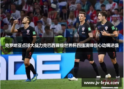 克罗地亚点球大战力克巴西晋级世界杯四强演绎惊心动魄逆袭