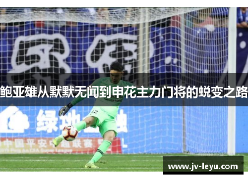 鲍亚雄从默默无闻到申花主力门将的蜕变之路 鲍亚雄从默默无闻到申花主力门将的蜕变之路