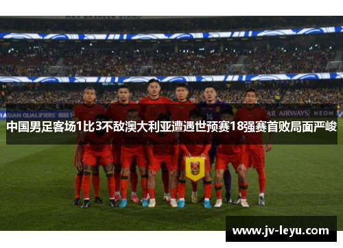 中国男足客场1比3不敌澳大利亚遭遇世预赛18强赛首败局面严峻